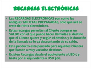 Recargas Electrónicas
• Las RECARGAS ELECTRONICAS son como las
  antiguas TARJETAS PREPAGADAS, solo que acá se
  trata de PIN’s electrónicos.
• Estas recargas permiten al Cliente comprar un
  SALDO con el que puede hacer llamadas al destino
  que el Cliente quiera y según el destino y la duración
  de la llamada se le va descontando de su saldo.
• Este producto esta pensado para aquellos Clientes
  que llaman a muy variados destinos.
• Existen Recargas desde el equivalente a USD 5 y
  hasta por el equivalente a USD 500.
 