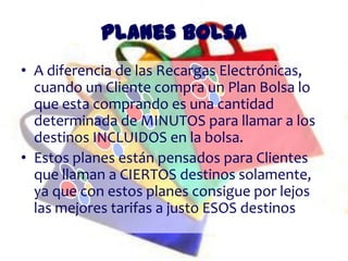 Planes Bolsa
• A diferencia de las Recargas Electrónicas,
  cuando un Cliente compra un Plan Bolsa lo
  que esta comprando es una cantidad
  determinada de MINUTOS para llamar a los
  destinos INCLUIDOS en la bolsa.
• Estos planes están pensados para Clientes
  que llaman a CIERTOS destinos solamente,
  ya que con estos planes consigue por lejos
  las mejores tarifas a justo ESOS destinos
 
