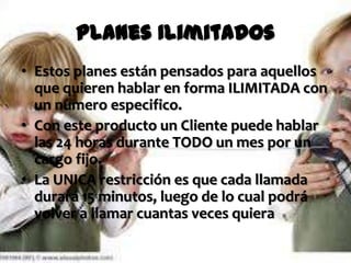 Planes Ilimitados
• Estos planes están pensados para aquellos
  que quieren hablar en forma ILIMITADA con
  un numero especifico.
• Con este producto un Cliente puede hablar
  las 24 horas durante TODO un mes por un
  cargo fijo.
• La UNICA restricción es que cada llamada
  durará 15 minutos, luego de lo cual podrá
  volver a llamar cuantas veces quiera
 