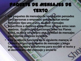 Paquete de Mensajes de
           Texto
• Los paquetes de mensajes de texto están pensados
  para personas o empresas que necesitan enviar
  mensajes tipo uno a uno, es decir mensajes
  específicos a destinos específicos sin que estos sean
  masivos. En principio funcionan como los Planes
  Bolsa, es decir se compra una cantidad de mensajes
  para ciertos destinos incluidos.
• Este producto funciona de la siguiente manera, el
  Cliente compra un paquete de mensajes y luego
  ingresa a nuestra plataforma para escribir el texto y
  el destinatario del mensaje y enviarlo
 