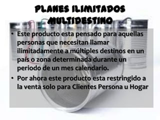 Planes Ilimitados
         Multidestino
• Este producto esta pensado para aquellas
  personas que necesitan llamar
  ilimitadamente a múltiples destinos en un
  país o zona determinada durante un
  periodo de un mes calendario.
• Por ahora este producto esta restringido a
  la venta solo para Clientes Persona u Hogar
 