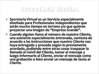 Secretaria Virtual
• Secretaria Virtual es un Servicio especialmente
  diseñado para Profesionales independientes que
  están mucho tiempo en terreno y/o que quieren
  proyectar una imagen de “Empresa Grande”.
• Cuando alguien llama al número de nuestro Cliente,
  una asistente especialmente entrenada, contesta de
  acuerdo a las instrucciones que nuestro Cliente nos
  haya entregado y procede según lo previamente
  acordado, pudiendo entre otras cosas traspasar la
  llamada al móvil del Cliente, tomar el mensaje y
  luego informarle al Cliente, enviar el mensaje como
  una grabación o bien enviar un mensaje de texto al
  Cliente.
 