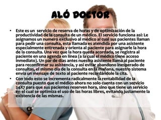 Aló Doctor
• Este es un servicio de reserva de horas y de optimización de la
  productividad de la consulta de un médico. El servicio funciona así: Le
  asignamos un numero exclusivo al médico al cual sus pacientes llaman
  para pedir una consulta, esta llamada es atendida por una asistente
  especialmente entrenada y orienta al paciente para asignarle la hora
  de la consulta. Una vez que la hora queda acordada, se registra al
  paciente en una agenda en línea (a la cual el médico tiene acceso
  inmediato). Un par de días antes nuestra asistente llama al paciente
  para reconfirmar su asistencia, y así evitar abandono inesperado de
  consultas, el mismo día de la consulta en la mañana, nuestro sistema
  envía un mensaje de texto al paciente recordándole la cita.
• Con todo esto se incrementa radicalmente la rentabilidad de la
  consulta puesto que el médico ahora no solo cuenta con un servicio
  24X7 para que sus pacientes reserven hora, sino que tiene un servicio
  en el cual se optimiza el uso de las horas libres, evitando justamente la
  existencia de las mismas.
 