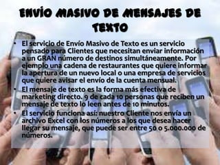 Envío Masivo de Mensajes de
            Texto
• El servicio de Envío Masivo de Texto es un servicio
  pensado para Clientes que necesitan enviar información
  a un GRAN número de destinos simultáneamente. Por
  ejemplo una cadena de restaurantes que quiere informar
  la apertura de un nuevo local o una empresa de servicios
  que quiere avisar el envío de la cuenta mensual.
• El mensaje de texto es la forma más efectiva de
  marketing directo. 9 de cada 10 personas que reciben un
  mensaje de texto lo leen antes de 10 minutos.
• El servicio funciona así: nuestro Cliente nos envía un
  archivo Excel con los números a los que desea hacer
  llegar su mensaje, que puede ser entre 50 o 5.000.000 de
  números.
 