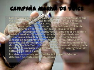 Campaña Masiva de Voice
• Este servicio esta pensado para empresas u organizaciones que
  necesitan difundir mensajes telefónicos a cientos o miles de
  destinatarios de la llamada a la vez. Esta tecnología tiene
  aplicaciones comerciales y de la comunidad. Nuestro Cliente
  puede ponerse en contacto con sus objetivos (ya sean
  miembros, suscriptores, constituyentes, empleados o clientes)
  casi de inmediato. Nuestro sistema de transmisión de voz
  gestiona una listas de teléfonos y envía una llamada con un
  mensaje de audio previamente grabado por nuestro Cliente.
  Nuestras plataformas pueden transmitir simultáneamente miles
  de mensajes telefónicos. La información personalizada se puede
  incluir en los mensajes telefónicos a través de la integración de
  software de texto a voz.
• Los sistemas avanzados de telefonía incluyen tablas con
  detección de contestador automático
 