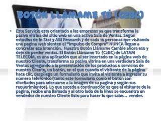 Botón Llámame Tú (C2BC)
• Este Servicio esta orientado a las empresas ya que transforma la
  pasiva vitrina del sitio web en una activa Sala de Ventas. Según
  estudios de In Stat y ABI Research 7 de cada 10 personas que visitando
  una pagina web sienten el “Impulso de Compra” NUNCA llegan a
  concretar esa intención. Nuestro Botón Llámame Cambie ahora eso y
  deje de perder ventas. El Botón Llámame Tú (C2BC) de LATAM
  TELECOM, es una aplicación que al ser insertado en la página web de
  nuestro Cliente, transforma su pasiva vitrina en una verdadera Sala de
  Ventas agregando a la presentación de los productos o servicios de
  nuestro Cliente, un botón, en el que cuando el visitante de la página
  hace clic, despliega un formulario que invita al visitante a ingresar su
  número telefónico (tanto este formulario como el botón son
  diseñados para adecuarse a la imagen de su pagina y según sus
  requerimientos). Lo que sucede a continuación es que el visitante de la
  pagina, recibe una llamada y al otro lado de la línea se encuentra un
  vendedor de nuestro Cliente listo para hacer lo que sabe… vender.
 