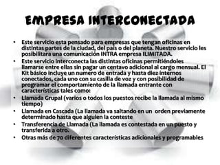 Empresa Interconectada
• Este servicio esta pensado para empresas que tengan oficinas en
  distintas partes de la ciudad, del país o del planeta. Nuestro servicio les
  posibilitara una comunicación INTRA empresa ILIMITADA.
• Este servicio interconecta las distintas oficinas permitiéndoles
  llamarse entre ellas sin pagar un centavo adicional al cargo mensual. El
  Kit básico incluye un numero de entrada y hasta diez internos
  conectados, cada uno con su casilla de voz y con posibilidad de
  programar el comportamiento de la llamada entrante con
  características tales como:
• Llamada Grupal (varios o todos los puestos recibe la llamada al mismo
  tiempo)
• Llamada en Cascada (La llamada va saltando en un orden previamente
  determinado hasta que alguien la conteste
• Transferencia de Llamada (La llamada es contestada en un puesto y
  transferida a otro.
• Otras más de 70 diferentes características adicionales y programables
 