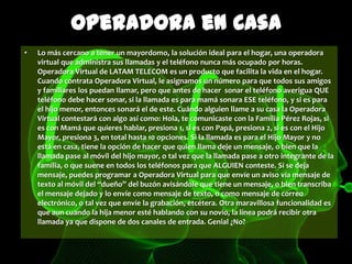 Operadora en Casa
•   Lo más cercano a tener un mayordomo, la solución ideal para el hogar, una operadora
    virtual que administra sus llamadas y el teléfono nunca más ocupado por horas.
    Operadora Virtual de LATAM TELECOM es un producto que facilita la vida en el hogar.
    Cuando contrata Operadora Virtual, le asignamos un número para que todos sus amigos
    y familiares los puedan llamar, pero que antes de hacer sonar el teléfono averigua QUE
    teléfono debe hacer sonar, si la llamada es para mamá sonara ESE teléfono, y si es para
    el hijo menor, entonces sonará el de este. Cuándo alguien llame a su casa la Operadora
    Virtual contestará con algo así como: Hola, te comunicaste con la Familia Pérez Rojas, si
    es con Mamá que quieres hablar, presiona 1, si es con Papá, presiona 2, si es con el Hijo
    Mayor, presiona 3, en total hasta 10 opciones. Si la llamada es para el Hijo Mayor y no
    está en casa, tiene la opción de hacer que quien llama deje un mensaje, o bien que la
    llamada pase al móvil del hijo mayor, o tal vez que la llamada pase a otro integrante de la
    familia, o que suene en todos los teléfonos para que ALGUIEN conteste. Si se deja
    mensaje, puedes programar a Operadora Virtual para que envíe un aviso vía mensaje de
    texto al móvil del “dueño” del buzón avisándole que tiene un mensaje, o bien transcriba
    el mensaje dejado y lo envíe como mensaje de texto, o como mensaje de correo
    electrónico, o tal vez que envíe la grabación, etcétera. Otra maravillosa funcionalidad es
    que aun cuando la hija menor esté hablando con su novio, la línea podrá recibir otra
    llamada ya que dispone de dos canales de entrada. Genial ¿No?
 