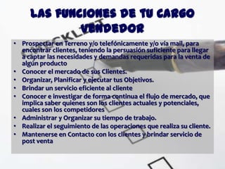 Las funciones de tu Cargo
             Vendedor
• Prospectar en Terreno y/o telefónicamente y/o vía mail, para
  encontrar clientes, teniendo la persuasión suficiente para llegar
  a captar las necesidades y demandas requeridas para la venta de
  algún producto
• Conocer el mercado de sus Clientes.
• Organizar, Planificar y ejecutar tus Objetivos.
• Brindar un servicio eficiente al cliente
• Conocer e investigar de forma continua el flujo de mercado, que
  implica saber quienes son los clientes actuales y potenciales,
  cuales son los competidores
• Administrar y Organizar su tiempo de trabajo.
• Realizar el seguimiento de las operaciones que realiza su cliente.
• Mantenerse en Contacto con los clientes y brindar servicio de
  post venta
 