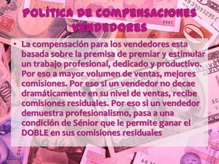 Política de Compensaciones
          Vendedores
• La compensación para los vendedores esta
  basada sobre la premisa de premiar y estimular
  un trabajo profesional, dedicado y productivo.
  Por eso a mayor volumen de ventas, mejores
  comisiones. Por eso si un vendedor no decae
  dramáticamente en su nivel de ventas, recibe
  comisiones residuales. Por eso si un vendedor
  demuestra profesionalismo, pasa a una
  condición de Sénior que le permite ganar el
  DOBLE en sus comisiones residuales
 