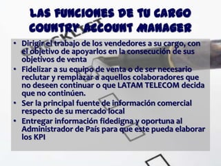 Las funciones de tu Cargo
    Country Account Manager
• Dirigir el trabajo de los vendedores a su cargo, con
  el objetivo de apoyarlos en la consecución de sus
  objetivos de venta
• Fidelizar a su equipo de venta o de ser necesario
  reclutar y remplazar a aquellos colaboradores que
  no deseen continuar o que LATAM TELECOM decida
  que no continúen.
• Ser la principal fuente de información comercial
  respecto de su mercado local
• Entregar información fidedigna y oportuna al
  Administrador de País para que este pueda elaborar
  los KPI
 