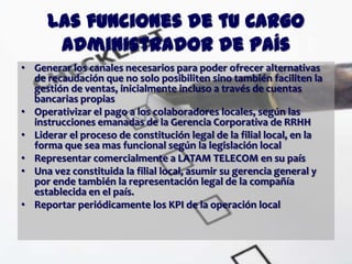 Las funciones de tu Cargo
      Administrador de País
• Generar los canales necesarios para poder ofrecer alternativas
  de recaudación que no solo posibiliten sino también faciliten la
  gestión de ventas, inicialmente incluso a través de cuentas
  bancarias propias
• Operativizar el pago a los colaboradores locales, según las
  instrucciones emanadas de la Gerencia Corporativa de RRHH
• Liderar el proceso de constitución legal de la filial local, en la
  forma que sea mas funcional según la legislación local
• Representar comercialmente a LATAM TELECOM en su país
• Una vez constituida la filial local, asumir su gerencia general y
  por ende también la representación legal de la compañía
  establecida en el país.
• Reportar periódicamente los KPI de la operación local
 