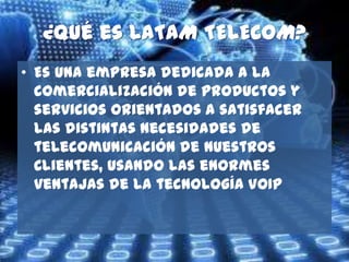 ¿Qué es LATAM TELECOM?
• Es una empresa dedicada a la
  comercialización de productos y
  servicios orientados a satisfacer
  las distintas necesidades de
  telecomunicación de nuestros
  Clientes, usando las enormes
  ventajas de la tecnología VOIP
 