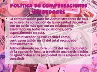 Política de Compensaciones
          Vendedores
• La compensación para los Administradores de país
  se basa en la convicción de la necesidad de contar
  con un socio más que con un colaborador
  asalariado, en todas las posiciones, pero
  especialmente en esta.
• El Administrador de País recibirá como
  contraprestación un 5% del total recaudado
  mensualmente.
• Adicionalmente recibirá un 10% del resultado neto
  de la operación local, a través de una participación
  de igual orden en la propiedad de la empresa local a
  constituir
 