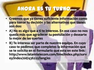 Ahora es tu turno….
• Creemos que ya tienes suficiente información como
  para tomar tu decisión y las alternativas que tienes
  son dos:
• A) No es algo que a ti te interese. En ese caso no nos
  queda más que agradecer tu postulación y desearte
  la mejor de las suertes
• B) Te interesa ser parte de nuestro equipo. En cuyo
  caso te pedimos que completes la información que
  se te solicita en el formulario que esta en este link:
  http://www.latamtelecom.com/lime/index.php/surv
  ey/index/sid/436222/lang/es
 