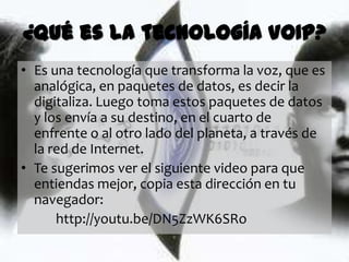 ¿Qué es la tecnología VOIP?
• Es una tecnología que transforma la voz, que es
  analógica, en paquetes de datos, es decir la
  digitaliza. Luego toma estos paquetes de datos
  y los envía a su destino, en el cuarto de
  enfrente o al otro lado del planeta, a través de
  la red de Internet.
• Te sugerimos ver el siguiente video para que
  entiendas mejor, copia esta dirección en tu
  navegador:
      http://youtu.be/DN5ZzWK6SRo
 