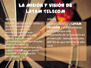 La Misión y Visión de
              LATAM TELECOM
MISION                             VISION
Ofrecer con cercanía y calidez a   Queremos llevar a LATAM
los latinoamericanos ,             TELECOM a transformarse
productos y servicios
tecnológicamente muy               en la empresa más
avanzados y de la más alta         importante de la industria en
calidad a precios muy              el mercado latinoamericano
convenientes, para que puedan      ANTES de que termine el año
tener soluciones en                2014
telecomunicación comparables
a las existentes en los países
que están a la vanguardia
tecnológica.
 