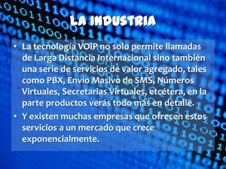 La Industria
• La tecnología VOIP no solo permite llamadas
  de Larga Distancia Internacional sino también
  una serie de servicios de valor agregado, tales
  como PBX, Envío Masivo de SMS, Números
  Virtuales, Secretarias Virtuales, etcétera, en la
  parte productos verás todo más en detalle.
• Y existen muchas empresas que ofrecen estos
  servicios a un mercado que crece
  exponencialmente.
 