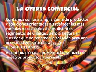 La Oferta Comercial
Contamos con una amplia gama de productos
y soluciones orientadas a satisfacer las mas
variadas necesidades de los distintos
segmentos de Clientes, pero si llegara a
suceder que no tenemos la solución para una
necesidad en particular… ¡¡¡LA
DESARROLLAMOS!!!
A continuación una presentación sumaria de
nuestros productos y servicios
 