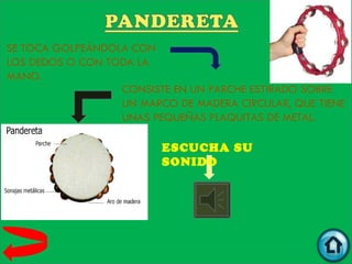 SE TOCA GOLPEÁNDOLA CON
LOS DEDOS O CON TODA LA
MANO.
                  CONSISTE EN UN PARCHE ESTIRADO SOBRE
                  UN MARCO DE MADERA CIRCULAR, QUE TIENE
                  UNAS PEQUEÑAS PLAQUITAS DE METAL.

                         ESCUCHA SU
                         SONIDO
 