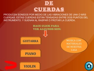 DE
                    CUERDAS
PRODUCEN SONIDOS POR MEDIO DE LAS VIBRACIONES DE UNA O MÁS
CUERDAS. ESTAS CUERDAS ESTÁN TENSADAS ENTRE DOS PUNTOS DEL
INSTRUMENTO. Y SUENAN AL RASPAR O FROTAR LA CUERDA.

                    HACE CLICK PARA
                    VER ALGUNOS SON:



             GUITARRA                      MUSICA CON
                                           MATERIALES
                                           DE NUESTRA
                                              CASA
              PIANO


             VIOLIN
 