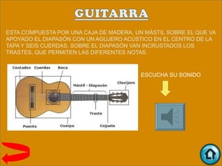 ESTA COMPUESTA POR UNA CAJA DE MADERA, UN MÁSTIL SOBRE EL QUE VA
APOYADO EL DIAPASÓN CON UN AGUJERO ACÚSTICO EN EL CENTRO DE LA
TAPA Y SEIS CUERDAS. SOBRE EL DIAPASÓN VAN INCRUSTADOS LOS
TRASTES, QUE PERMITEN LAS DIFERENTES NOTAS.



                                         ESCUCHA SU SONIDO
 
