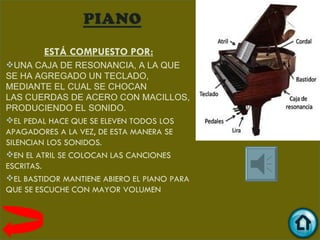 ESTÁ COMPUESTO POR:
UNA CAJA DE RESONANCIA, A LA QUE
SE HA AGREGADO UN TECLADO,
MEDIANTE EL CUAL SE CHOCAN
LAS CUERDAS DE ACERO CON MACILLOS,
PRODUCIENDO EL SONIDO.
EL PEDAL HACE QUE SE ELEVEN TODOS LOS
APAGADORES A LA VEZ, DE ESTA MANERA SE
SILENCIAN LOS SONIDOS.
EN EL ATRIL SE COLOCAN LAS CANCIONES
ESCRITAS.
EL BASTIDOR MANTIENE ABIERO EL PIANO PARA
QUE SE ESCUCHE CON MAYOR VOLUMEN
 