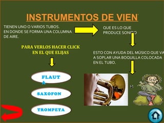 INSTRUMENTOS DE VIENTO
TIENEN UNO O VARIOS TUBOS.           QUE ES LO QUE
EN DONDE SE FORMA UNA COLUMNA        PRODUCE SONIDO
DE AIRE.

       PARA VERLOS HACER CLICK
           EN EL QUE ELIJAS      ESTO CON AYUDA DEL MÚSICO QUE VA
                                 A SOPLAR UNA BOQUILLA COLOCADA
                                 EN EL TUBO.


                FLAUT
                A

              SAXOFON


              TROMPETA
 