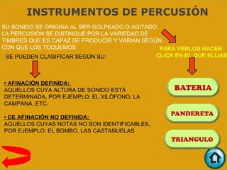 INSTRUMENTOS DE PERCUSIÓN
SU SONIDO SE ORIGINA AL SER GOLPEADO O AGITADO.
LA PERCUSIÓN SE DISTINGUE POR LA VARIEDAD DE
TIMBRES QUE ES CAPAZ DE PRODUCIR Y VARIAN SEGÚN
CON QUE LOS TOQUEMOS                            PARA VERLOS HACER
 SE PUEDEN CLASIFICAR SEGÚN SU:               CLICK EN EL QUE ELIJAS



• AFINACIÓN DEFINIDA:
AQUELLOS CUYA ALTURA DE SONIDO ESTÁ
DETERMINADA, POR EJEMPLO: EL XILÓFONO, LA
CAMPANA, ETC.

• DE AFINACIÓN NO DEFINIDA:
AQUELLOS CUYAS NOTAS NO SON IDENTIFICABLES,
POR EJEMPLO: EL BOMBO, LAS CASTAÑUELAS
 
