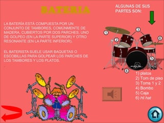 ALGUNAS DE SUS
                 BATERIA                  PARTES SON:

LA BATERÍA ESTÁ COMPUESTA POR UN
CONJUNTO DE TAMBORES, COMÚNMENTE DE
MADERA, CUBIERTOS POR DOS PARCHES, UNO
DE GOLPEO (EN LA PARTE SUPERIOR) Y OTRO
RESONANTE (EN LA PARTE INFERIOR).

EL BATERISTA SUELE USAR BAQUETAS O
ESCOBILLAS PARA GOLPEAR LOS PARCHES DE
LOS TAMBORES Y LOS PLATOS.
.

                                                  1) platos
                                                  2) Tom de piso
                                                  3) Toms 1 y 2
                                                  4) Bombo
                                                  5) Caja
                                                  6) Hi hat
 