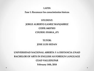 LATIN
Fase 1: Reconocer los conocimientos básicos
STUDENT:
JORGE ALBERTO GAMEZ MANJARREZ
CODE: 84037853
COURSE: 551081A_471
TUTOR:
JOSE LUIS SEDAN
UNIVERSIDAD NACIONAL ABIERTA Y A DISTANCIA UNAD
BACHELOR OF ARTS IN ENGLISH AS FOREIGN LANGUAGE
CEAD VALLEDUPAR
February 14th, 2018
 