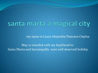my name is Laura Alejandra Pastrana Ospina 
May 10 traveled with my boyfriend to 
Santa Marta and barranquilla were well deserved holiday 
 