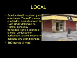 LOCAL
• Este local está muy bien y es
  económico. Tiene 60 metros
  cuadrados, está situado en la
  Calle Cádiz del barrio de
  Ruzafa, zona muy
  transitada.Tiene 3 puertas a
  la calle, un despacho
  acristalado hacia el exterior y
  contiene aire acondicionado.
• 400 euros al mes.
 