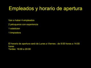 Empleados y horario de apertura

Van a haber 4 empleados
2 peluqueros con experiencia
1 esteticien
1 limpiadora



El horario de apertura será de Lunes a Viernes : de 9:00 horas a 14:00
horas
Tardes: 16:00 a 20:00
 