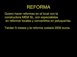 REFORMA
Quiero hacer reformas en el local con la
constructora MEM SL, son especialistas
 en reformar locales y convertirlos en peluquerías.

Tardan 5 meses y la reforma costará 2000 euros.
 