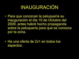INAUGURACIÓN
• Para que conozcan la peluquería su
  inauguración el día 10 de Octubre del
  2009, antes habré hecho propaganda
  sobre la peluquería para que se conozca
  por la zona.

• Ha una oferta de 2x1 en todos los
  aspectos.
 