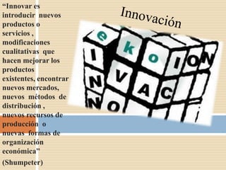 “Innovar es
introducir nuevos
productos o
servicios ,
modificaciones
cualitativas que
hacen mejorar los
productos
existentes, encontrar
nuevos mercados,
nuevos métodos de
distribución ,
nuevos recursos de
producción o
nuevas formas de
organización
económica”
(Shumpeter)
 