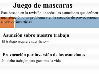 Juego de mascaras
Esta basado en la revisión de todas las asunciones que definen
una situación o un problema y en la creación de provocaciones
a base de invertirlas


•Asunción sobre nuestro trabajo
-   El trabajo requiere sacrificio –


•Provocación por inversión de las asunciones
-   No debo trabajar para ganarme la vida
 