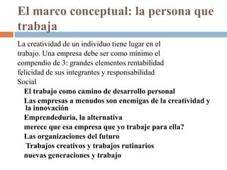 El marco conceptual: la persona que
trabaja
La creatividad de un individuo tiene lugar en el
trabajo. Una empresa debe ser como mínimo el
compendio de 3: grandes elementos rentabilidad
felicidad de sus integrantes y responsabilidad
Social
   El trabajo como camino de desarrollo personal
   Las empresas a menudos son enemigas de la creatividad y
   la innovación
   Emprendeduria, la alternativa
   merece que esa empresa que yo trabaje para ella?
   Las organizaciones del futuro
   Trabajos creativos y trabajos rutinarios
   nuevas generaciones y trabajo
 