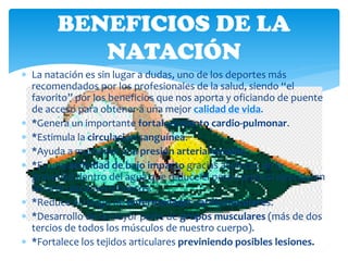 BENEFICIOS DE LA
           NATACIÓN
 La natación es sin lugar a dudas, uno de los deportes más
  recomendados por los profesionales de la salud, siendo “el
  favorito” por los beneficios que nos aporta y oficiando de puente
  de acceso para obtener a una mejor calidad de vida.
 *Genera un importante fortalecimiento cardio-pulmonar.
 *Estimula la circulación sanguínea.
 *Ayuda a mantener una presión arterial estable.
 *Es una actividad de bajo impacto gracias al efecto de la
  gravedad dentro del agua que reduce el peso corporal ejercido en
  las articulaciones y huesos.
 *Reduce el riesgo de enfermedades cardiovasculares.
 *Desarrollo de la mayor parte de grupos musculares (más de dos
  tercios de todos los músculos de nuestro cuerpo).
 *Fortalece los tejidos articulares previniendo posibles lesiones.
 