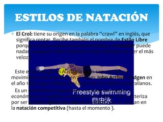ESTILOS DE NATACIÓN
 El Crol: tiene su origen en la palabra “crawl” en inglés, que
  significa reptar. Recibe también el nombre de Estilo Libre
  porque, en las pruebas así denominadas, el nadador puede
  nadar cualquier estilo (siendo el más utilizado por ser el más
  veloz).

  Este estilo surgió en Australia y sus característicos
movimientos se le atribuyen al inglés John Arthur Turdgen en
el año 1870, que imitaba la técnica de los nativos australianos.
  Es un estilo fácil de aprender, cómodo de realizar y
económico en cuanto a resistencia se refiere. Se caracteriza
por ser el más rápido de todos los estilos que se utilizan en
la natación competitiva (hasta el momento ).
 