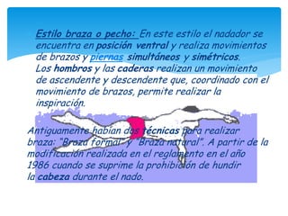  Estilo braza o pecho: En este estilo el nadador se
 encuentra en posición ventral y realiza movimientos
 de brazos y piernas simultáneos y simétricos.
 Los hombros y las caderas realizan un movimiento
 de ascendente y descendente que, coordinado con el
 movimiento de brazos, permite realizar la
 inspiración.

Antiguamente habían dos técnicas para realizar
braza: “Braza formal” y “Braza natural”. A partir de la
modificación realizada en el reglamento en el año
1986 cuando se suprime la prohibición de hundir
la cabeza durante el nado.
 