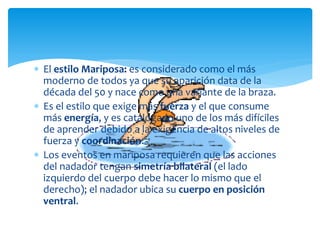  El estilo Mariposa: es considerado como el más
  moderno de todos ya que su aparición data de la
  década del 50 y nace como una variante de la braza.
 Es el estilo que exige más fuerza y el que consume
  más energía, y es catalogado uno de los más difíciles
  de aprender debido a la exigencia de altos niveles de
  fuerza y coordinación.
 Los eventos en mariposa requieren que las acciones
  del nadador tengan simetría bilateral (el lado
  izquierdo del cuerpo debe hacer lo mismo que el
  derecho); el nadador ubica su cuerpo en posición
  ventral.
 