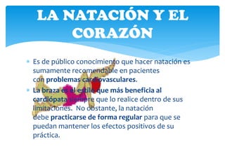 LA NATACIÓN Y EL
       CORAZÓN
 Es de público conocimiento que hacer natación es
  sumamente recomendable en pacientes
  con problemas cardiovasculares.
 La braza es el estilo que más beneficia al
  cardiópata siempre que lo realice dentro de sus
  limitaciones. No obstante, la natación
  debe practicarse de forma regular para que se
  puedan mantener los efectos positivos de su
  práctica.
 