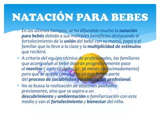 NATACIÓN PARA BEBES
 En los últimos tiempos, se ha difundido mucho la natación
  para bebés debido a sus múltiples beneficios destacando el
  fortalecimiento de la unión del bebé con su mamá, papá o el
  familiar que lo lleve a la clase y la multiplicidad de estímulos
  que recibirá.
 A criterio del equipo técnico de profesionales, los familiares
  que acompañan al bebé dejarán progresivamente paso
  al monitor ( a partir de los 32- 36 meses aproximadamente)
  para que se quede con el niño ya que forma parte
  del proceso de sociabilidad y estimulación profesional.
 No se busca la realización de objetivos pautados
  previamente, sino que se aspira a un
  descubrimiento y ambientación o familiarización con este
  medio y con el fortalecimiento y bienestar del niño.
 