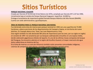 PARQUE NACIONAL CAAZAPÁ
Creado por Decreto N°20.933 del 23 de febrero de 1976 y ampliado por Decreto Nº 5.137 de 1990,
inicialmente bajo el nombre de Parque Nacional Caaguazú. Superficie: 16.000 ha.
Protege el ecosistema de importancia global llamado Bosque Atlántico del Alto Paraná (BAAPA).
Cuenta con sede administrativa y guardaparques.
ÁREA DE RESERVA PARA EL PARQUE NACIONAL SAN RAFAEL
Fue declarada como área de reserva para parque nacional en 1992 con una superficie de 73.000
hectáreas y abarca porciones de los departamentos de Caazapá e Itapúa, en territorios de nueve
distritos. En Caazapá abarca tres: Tavaí, San Juan Nepomuceno y Yuty.
Esta región también ha sido declarada IBA (área de importancia para las aves, por sus siglas en inglés)
en octubre de 1997. Se caracteriza por sus bosques subtropicales envueltos en una espesa niebla,
donde sobresalen gigantescos árboles de lapacho. Es una de las últimas masas compactas de bosque
del Paraguay. Se encuentra además en la región del Acuífero Guaraní, el mayor reservorio de agua
dulce subterránea en América del Sur.
En el área de reserva y su zona de influencia también están presentes comunidades indígenas,
colonias de campesinos agricultores y grandes establecimientos agropecuarios.
TIERRA DE PAZ
LAURA CENTURION/CONTABILIDAD
 