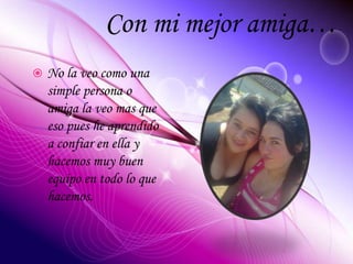 Con mi mejor amiga…
 No la veo como una
simple persona o
amiga la veo mas que
eso pues he aprendido
a confiar en ella y
hacemos muy buen
equipo en todo lo que
hacemos.
 