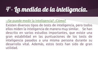 4º- La medida de la inteligencia.
-¿Se puede medir la inteligencia? ¿Cómo?
Existen diversos tipos de tests de inteligencia, pero todos
ellos miden la inteligencia de manera muy similar. Se han
descrito en varios estudios importantes, que existe una
gran estabilidad en las puntuaciones de los tests de
inteligencia pasados a una misma persona durante su
desarrollo vital. Además, estos tests han sido de gran
utilidad.
 