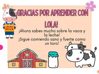 ¡Ahora sabes mucho sobre la vaca y
la leche!
¡Sigue comiendo sano y fuerte como
un toro!
¡Gracias por aprender con
Lola!
¡Gracias por aprender con
Lola!
 