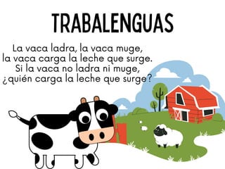 Trabalenguas
La vaca ladra, la vaca muge,
la vaca carga la leche que surge.
Si la vaca no ladra ni muge,
¿quién carga la leche que surge?
 